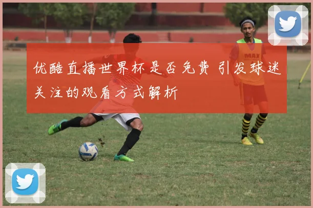 优酷直播世界杯是否免费 引发球迷关注的观看方式解析