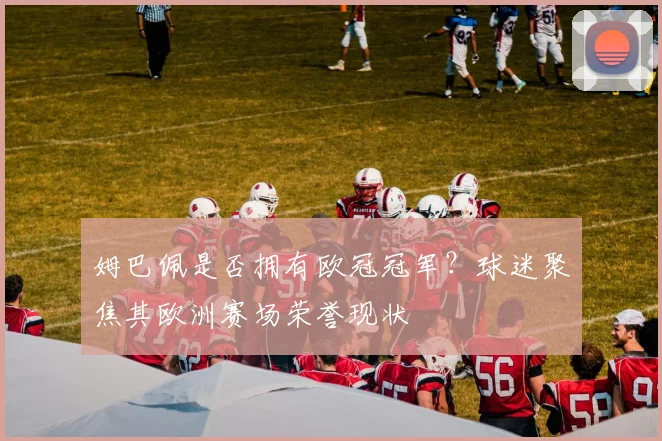 姆巴佩是否拥有欧冠冠军?球迷聚焦其欧洲赛场荣誉现状