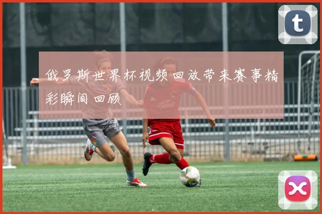 俄罗斯世界杯视频回放带来赛事精彩瞬间回顾