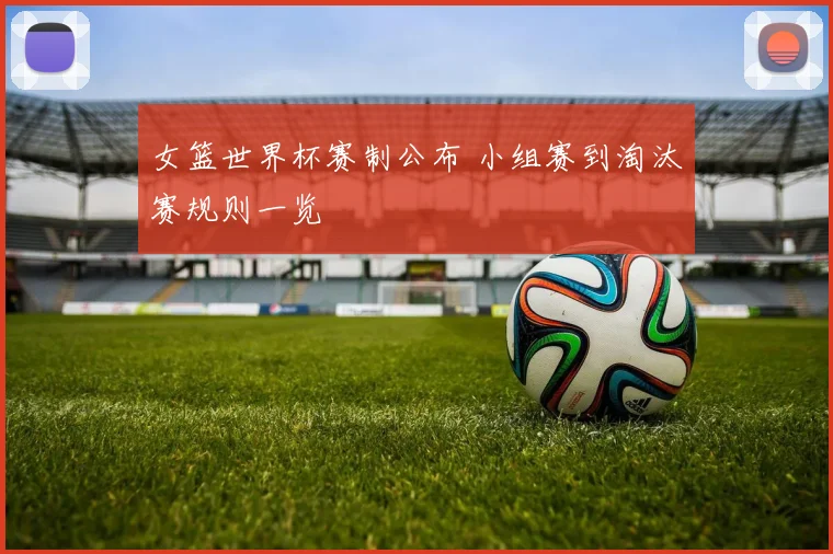 女篮世界杯赛制公布 小组赛到淘汰赛规则一览