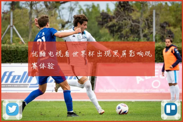 优酷电视看世界杯出现黑屏影响观赛体验