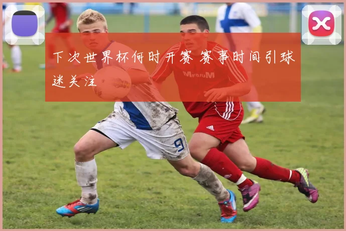 下次世界杯何时开赛 赛事时间引球迷关注