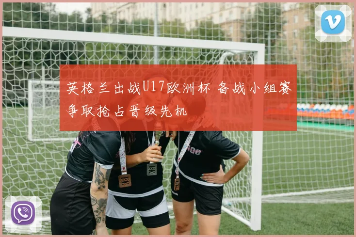 英格兰出战U17欧洲杯 备战小组赛争取抢占晋级先机