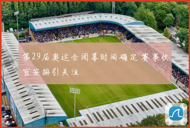 第29届奥运会闭幕时间确定 赛事收官安排引关注