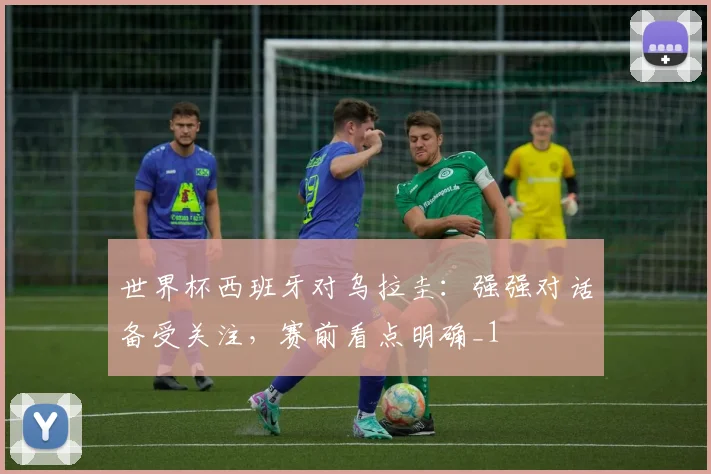 世界杯西班牙对乌拉圭:强强对话备受关注,赛前看点明确_1
