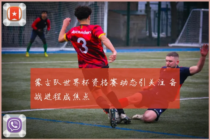 蒙古队世界杯资格赛动态引关注 备战进程成焦点