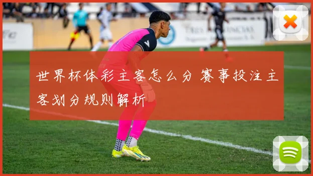 世界杯体彩主客怎么分 赛事投注主客划分规则解析