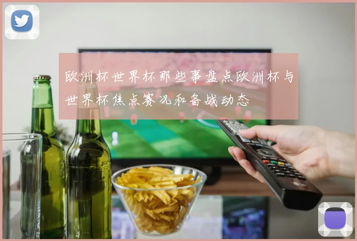 欧洲杯世界杯那些事盘点欧洲杯与世界杯焦点赛况和备战动态