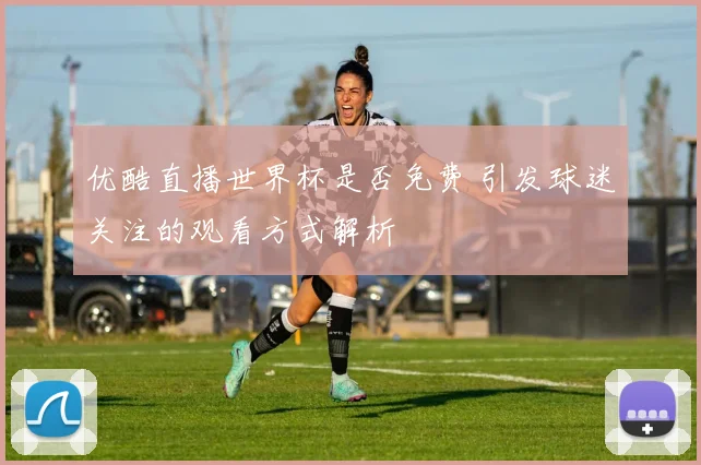 优酷直播世界杯是否免费 引发球迷关注的观看方式解析